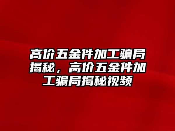高價(jià)五金件加工騙局揭秘，高價(jià)五金件加工騙局揭秘視頻